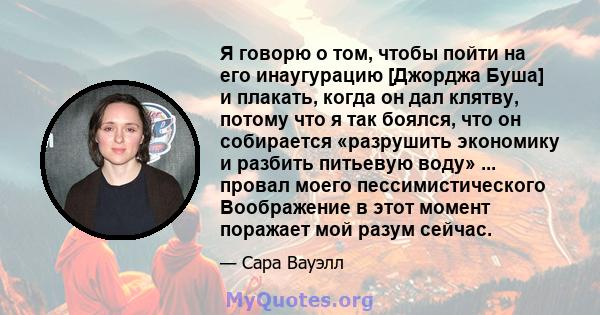 Я говорю о том, чтобы пойти на его инаугурацию [Джорджа Буша] и плакать, когда он дал клятву, потому что я так боялся, что он собирается «разрушить экономику и разбить питьевую воду» ... провал моего пессимистического