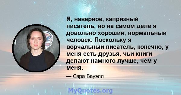 Я, наверное, капризный писатель, но на самом деле я довольно хороший, нормальный человек. Поскольку я ворчальный писатель, конечно, у меня есть друзья, чьи книги делают намного лучше, чем у меня.