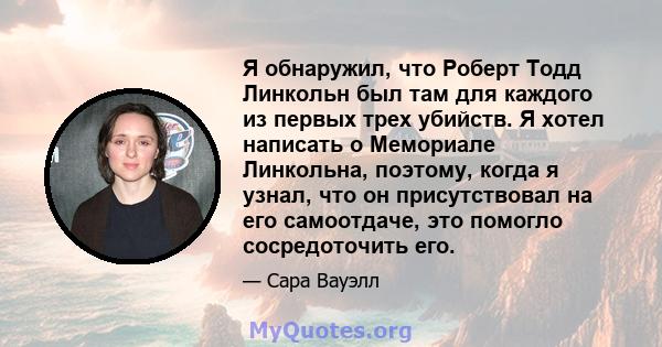 Я обнаружил, что Роберт Тодд Линкольн был там для каждого из первых трех убийств. Я хотел написать о Мемориале Линкольна, поэтому, когда я узнал, что он присутствовал на его самоотдаче, это помогло сосредоточить его.