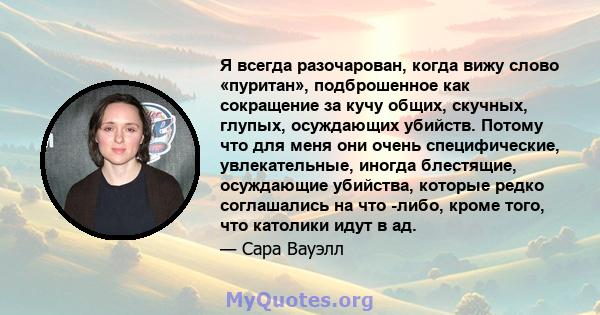 Я всегда разочарован, когда вижу слово «пуритан», подброшенное как сокращение за кучу общих, скучных, глупых, осуждающих убийств. Потому что для меня они очень специфические, увлекательные, иногда блестящие, осуждающие