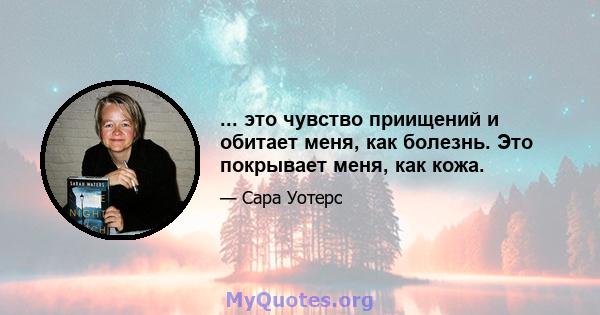 ... это чувство приищений и обитает меня, как болезнь. Это покрывает меня, как кожа.