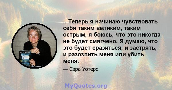 .. Теперь я начинаю чувствовать себя таким великим, таким острым, я боюсь, что это никогда не будет смягчено. Я думаю, что это будет сразиться, и застрять, и разозлить меня или убить меня.