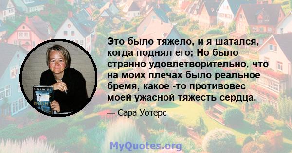 Это было тяжело, и я шатался, когда поднял его; Но было странно удовлетворительно, что на моих плечах было реальное бремя, какое -то противовес моей ужасной тяжесть сердца.