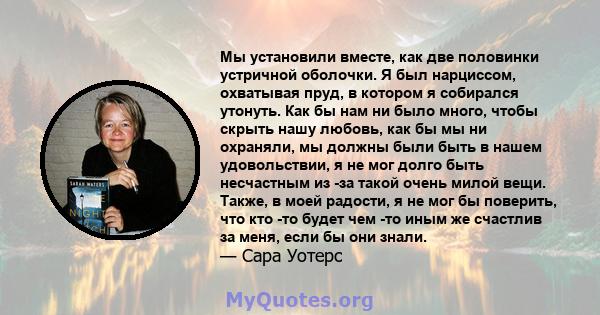 Мы установили вместе, как две половинки устричной оболочки. Я был нарциссом, охватывая пруд, в котором я собирался утонуть. Как бы нам ни было много, чтобы скрыть нашу любовь, как бы мы ни охраняли, мы должны были быть