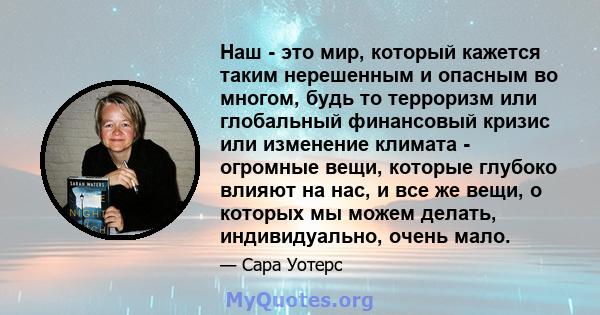 Наш - это мир, который кажется таким нерешенным и опасным во многом, будь то терроризм или глобальный финансовый кризис или изменение климата - огромные вещи, которые глубоко влияют на нас, и все же вещи, о которых мы