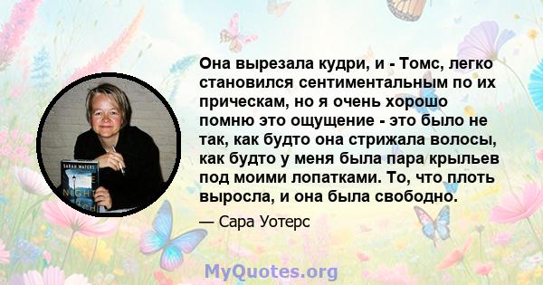 Она вырезала кудри, и - Томс, легко становился сентиментальным по их прическам, но я очень хорошо помню это ощущение - это было не так, как будто она стрижала волосы, как будто у меня была пара крыльев под моими