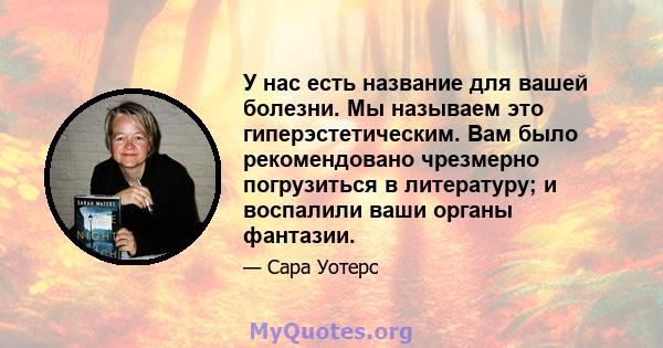 У нас есть название для вашей болезни. Мы называем это гиперэстетическим. Вам было рекомендовано чрезмерно погрузиться в литературу; и воспалили ваши органы фантазии.