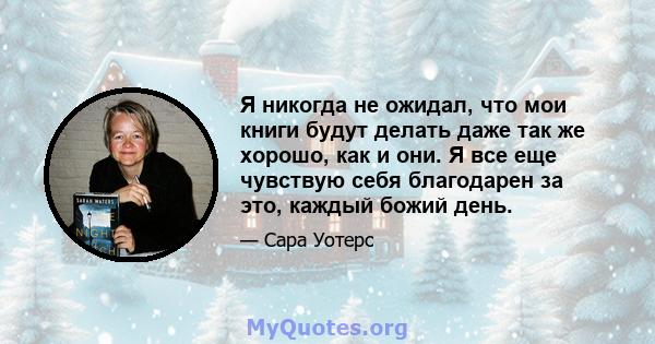 Я никогда не ожидал, что мои книги будут делать даже так же хорошо, как и они. Я все еще чувствую себя благодарен за это, каждый божий день.