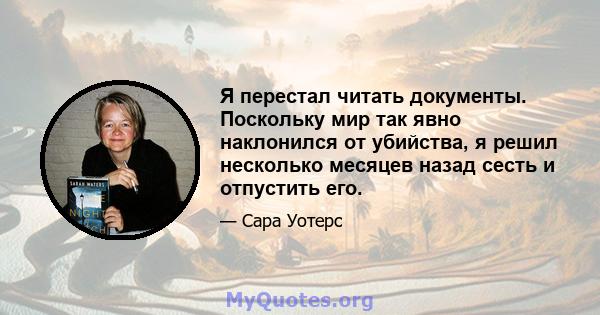 Я перестал читать документы. Поскольку мир так явно наклонился от убийства, я решил несколько месяцев назад сесть и отпустить его.