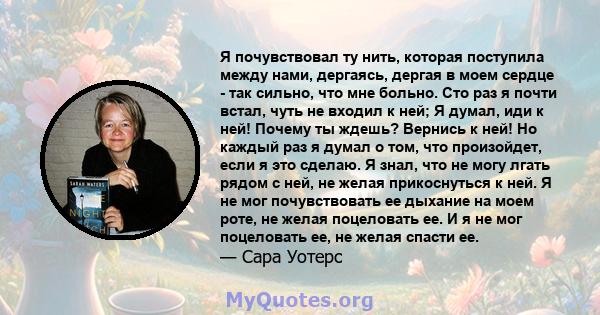 Я почувствовал ту нить, которая поступила между нами, дергаясь, дергая в моем сердце - так сильно, что мне больно. Сто раз я почти встал, чуть не входил к ней; Я думал, иди к ней! Почему ты ждешь? Вернись к ней! Но