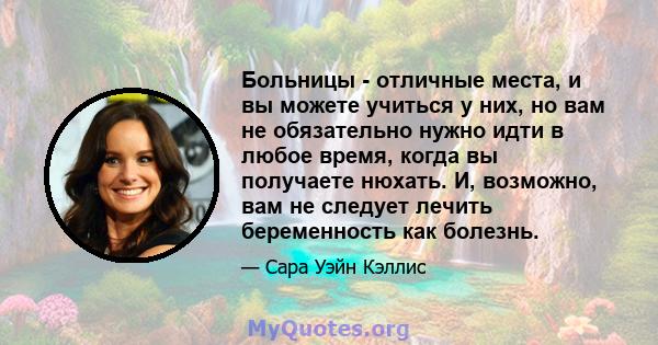 Больницы - отличные места, и вы можете учиться у них, но вам не обязательно нужно идти в любое время, когда вы получаете нюхать. И, возможно, вам не следует лечить беременность как болезнь.