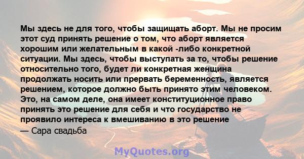 Мы здесь не для того, чтобы защищать аборт. Мы не просим этот суд принять решение о том, что аборт является хорошим или желательным в какой -либо конкретной ситуации. Мы здесь, чтобы выступать за то, чтобы решение