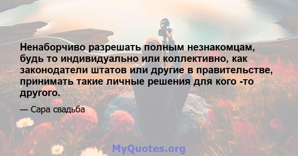 Ненаборчиво разрешать полным незнакомцам, будь то индивидуально или коллективно, как законодатели штатов или другие в правительстве, принимать такие личные решения для кого -то другого.