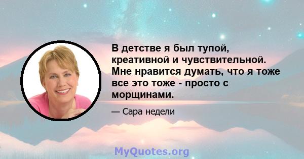 В детстве я был тупой, креативной и чувствительной. Мне нравится думать, что я тоже все это тоже - просто с морщинами.