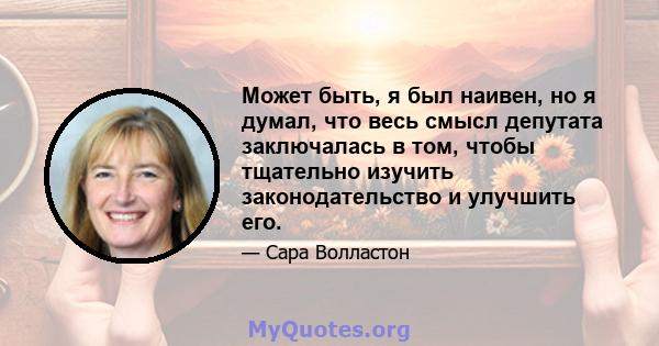 Может быть, я был наивен, но я думал, что весь смысл депутата заключалась в том, чтобы тщательно изучить законодательство и улучшить его.