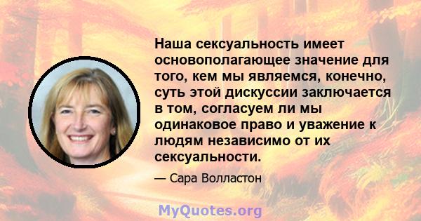 Наша сексуальность имеет основополагающее значение для того, кем мы являемся, конечно, суть этой дискуссии заключается в том, согласуем ли мы одинаковое право и уважение к людям независимо от их сексуальности.