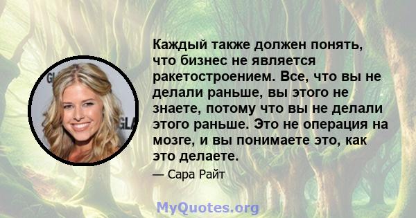 Каждый также должен понять, что бизнес не является ракетостроением. Все, что вы не делали раньше, вы этого не знаете, потому что вы не делали этого раньше. Это не операция на мозге, и вы понимаете это, как это делаете.