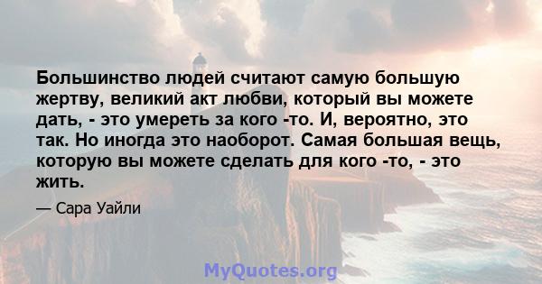 Большинство людей считают самую большую жертву, великий акт любви, который вы можете дать, - это умереть за кого -то. И, вероятно, это так. Но иногда это наоборот. Самая большая вещь, которую вы можете сделать для кого