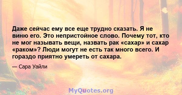 Даже сейчас ему все еще трудно сказать. Я не виню его. Это непристойное слово. Почему тот, кто не мог называть вещи, назвать рак «сахар» и сахар «раком»? Люди могут не есть так много всего. И гораздо приятно умереть от