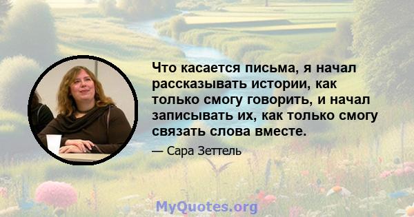 Что касается письма, я начал рассказывать истории, как только смогу говорить, и начал записывать их, как только смогу связать слова вместе.