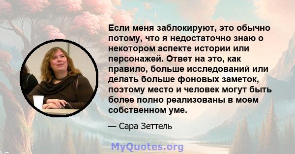 Если меня заблокируют, это обычно потому, что я недостаточно знаю о некотором аспекте истории или персонажей. Ответ на это, как правило, больше исследований или делать больше фоновых заметок, поэтому место и человек