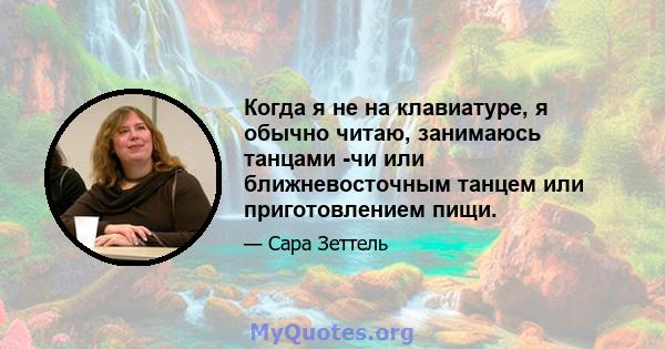 Когда я не на клавиатуре, я обычно читаю, занимаюсь танцами -чи или ближневосточным танцем или приготовлением пищи.