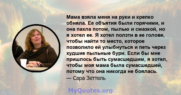 Мама взяла меня на руки и крепко обняла. Ее объятия были горячими, и она пахла потом, пылью и смазкой, но я хотел ее. Я хотел ползти в ее голове, чтобы найти то место, которое позволило ей улыбнуться и петь через худшие 