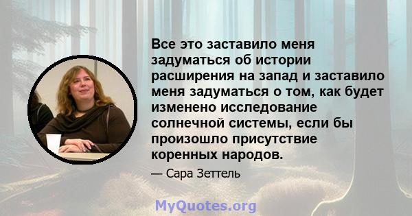 Все это заставило меня задуматься об истории расширения на запад и заставило меня задуматься о том, как будет изменено исследование солнечной системы, если бы произошло присутствие коренных народов.