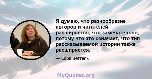 Я думаю, что разнообразие авторов и читателей расширяется, что замечательно, потому что это означает, что тип рассказываемой истории также расширяется.