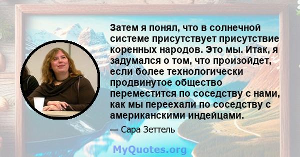 Затем я понял, что в солнечной системе присутствует присутствие коренных народов. Это мы. Итак, я задумался о том, что произойдет, если более технологически продвинутое общество переместится по соседству с нами, как мы