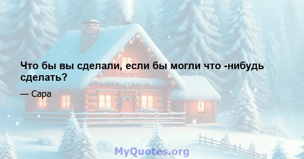 Что бы вы сделали, если бы могли что -нибудь сделать?