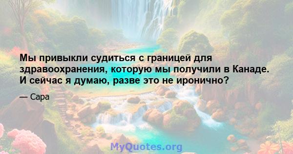 Мы привыкли судиться с границей для здравоохранения, которую мы получили в Канаде. И сейчас я думаю, разве это не иронично?