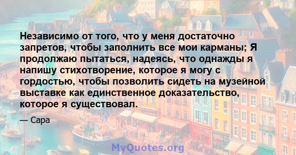 Независимо от того, что у меня достаточно запретов, чтобы заполнить все мои карманы; Я продолжаю пытаться, надеясь, что однажды я напишу стихотворение, которое я могу с гордостью, чтобы позволить сидеть на музейной