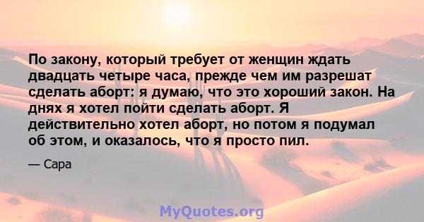 По закону, который требует от женщин ждать двадцать четыре часа, прежде чем им разрешат сделать аборт: я думаю, что это хороший закон. На днях я хотел пойти сделать аборт. Я действительно хотел аборт, но потом я подумал 