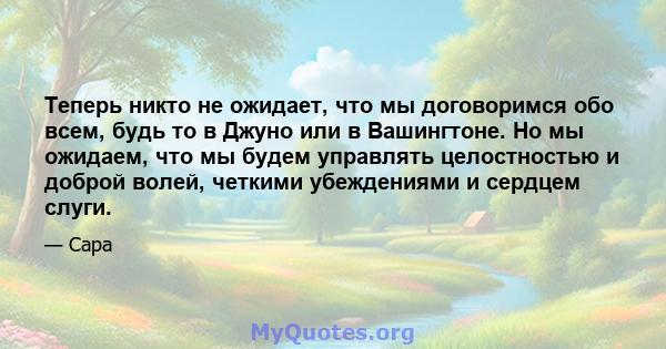 Теперь никто не ожидает, что мы договоримся обо всем, будь то в Джуно или в Вашингтоне. Но мы ожидаем, что мы будем управлять целостностью и доброй волей, четкими убеждениями и сердцем слуги.