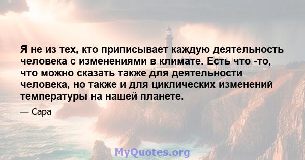 Я не из тех, кто приписывает каждую деятельность человека с изменениями в климате. Есть что -то, что можно сказать также для деятельности человека, но также и для циклических изменений температуры на нашей планете.