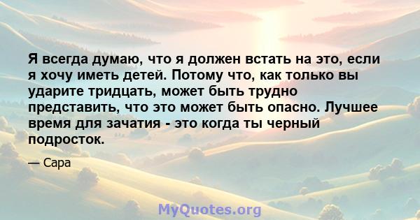 Я всегда думаю, что я должен встать на это, если я хочу иметь детей. Потому что, как только вы ударите тридцать, может быть трудно представить, что это может быть опасно. Лучшее время для зачатия - это когда ты черный