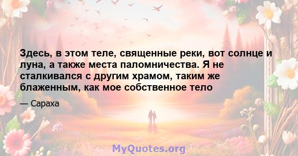 Здесь, в этом теле, священные реки, вот солнце и луна, а также места паломничества. Я не сталкивался с другим храмом, таким же блаженным, как мое собственное тело