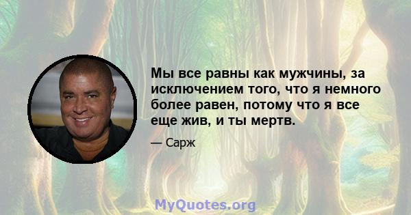 Мы все равны как мужчины, за исключением того, что я немного более равен, потому что я все еще жив, и ты мертв.