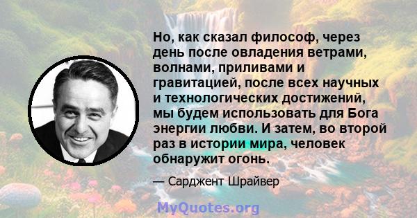 Но, как сказал философ, через день после овладения ветрами, волнами, приливами и гравитацией, после всех научных и технологических достижений, мы будем использовать для Бога энергии любви. И затем, во второй раз в