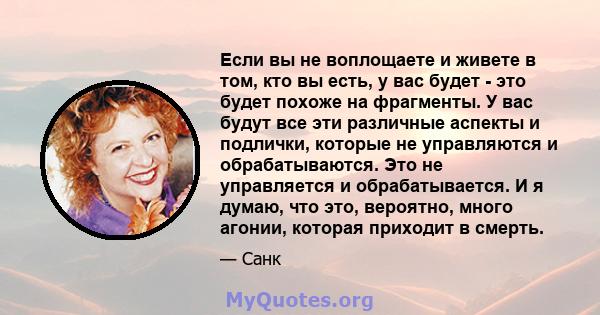 Если вы не воплощаете и живете в том, кто вы есть, у вас будет - это будет похоже на фрагменты. У вас будут все эти различные аспекты и подлички, которые не управляются и обрабатываются. Это не управляется и