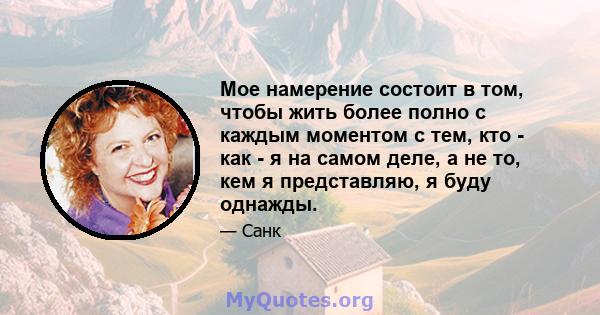 Мое намерение состоит в том, чтобы жить более полно с каждым моментом с тем, кто - как - я на самом деле, а не то, кем я представляю, я буду однажды.