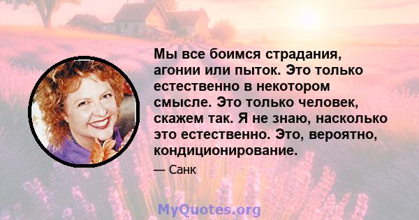 Мы все боимся страдания, агонии или пыток. Это только естественно в некотором смысле. Это только человек, скажем так. Я не знаю, насколько это естественно. Это, вероятно, кондиционирование.