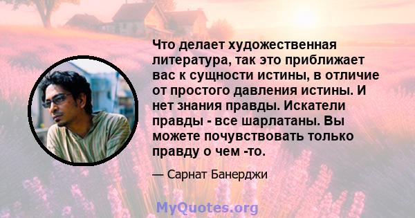 Что делает художественная литература, так это приближает вас к сущности истины, в отличие от простого давления истины. И нет знания правды. Искатели правды - все шарлатаны. Вы можете почувствовать только правду о чем