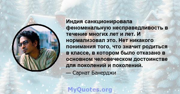 Индия санкционировала феноменальную несправедливость в течение многих лет и лет. И нормализовал это. Нет никакого понимания того, что значит родиться в классе, в котором было отказано в основном человеческом достоинстве 