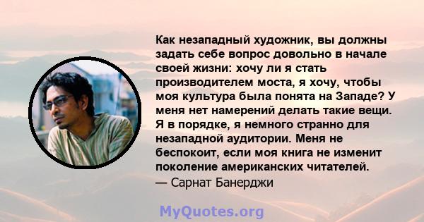 Как незападный художник, вы должны задать себе вопрос довольно в начале своей жизни: хочу ли я стать производителем моста, я хочу, чтобы моя культура была понята на Западе? У меня нет намерений делать такие вещи. Я в