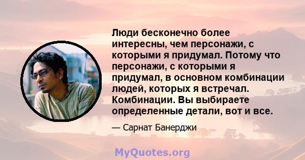 Люди бесконечно более интересны, чем персонажи, с которыми я придумал. Потому что персонажи, с которыми я придумал, в основном комбинации людей, которых я встречал. Комбинации. Вы выбираете определенные детали, вот и