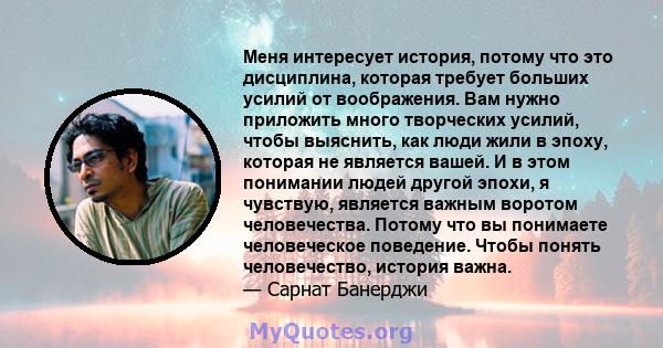 Меня интересует история, потому что это дисциплина, которая требует больших усилий от воображения. Вам нужно приложить много творческих усилий, чтобы выяснить, как люди жили в эпоху, которая не является вашей. И в этом