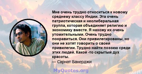 Мне очень трудно относиться к новому среднему классу Индии. Эта очень патриотическая и неолиберальная группа, которая объединяет религию и экономику вместе. Я нахожу их очень утомительными. Очень трудно понравиться. Они 