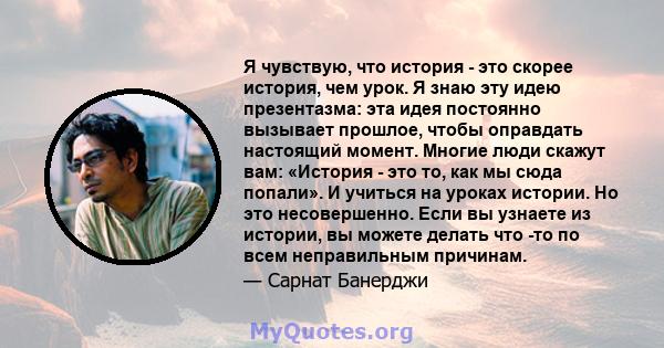 Я чувствую, что история - это скорее история, чем урок. Я знаю эту идею презентазма: эта идея постоянно вызывает прошлое, чтобы оправдать настоящий момент. Многие люди скажут вам: «История - это то, как мы сюда попали». 